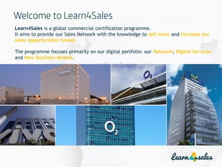 2
Learn4Sales is a global commercial certification programme.
It aims to provide our Sales Network with the knowledge to sell more and increase our
sales opportunities funnel.
The programme focuses primarily on our digital portfolio: our Network, Digital Services
and New Business Models.
 