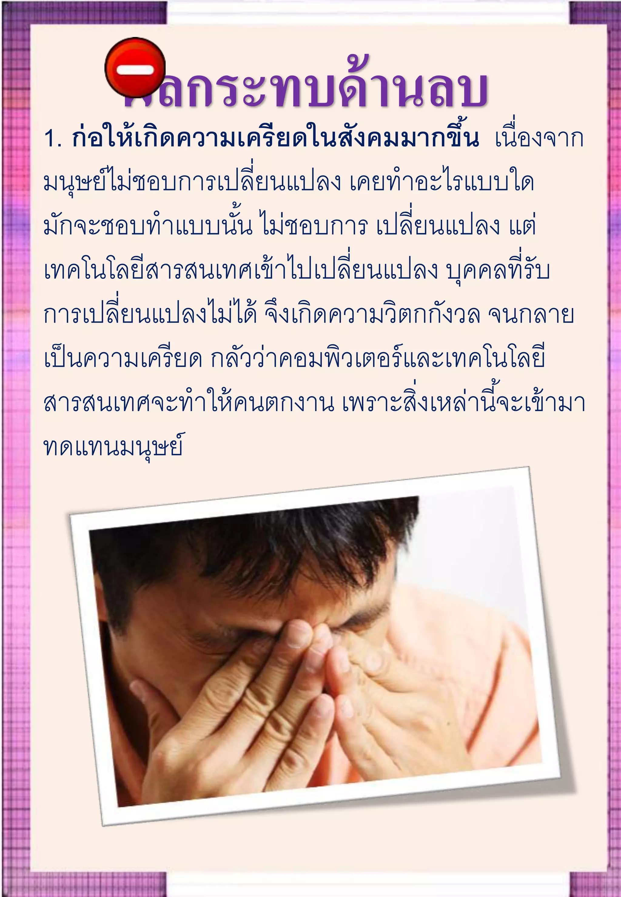 ผลกระทบด้านลบ
1. ก่อให้เกิดความเครียดในสังคมมากขึ้น เนื่องจาก
มนุษย์ไม่ชอบการเปลี่ยนแปลง เคยทาอะไรแบบใด
มักจะชอบทาแบบนั้น ไม่ชอบการ เปลี่ยนแปลง แต่
เทคโนโลยีสารสนเทศเข้าไปเปลี่ยนแปลง บุคคลที่รับ
การเปลี่ยนแปลงไม่ได้ จึงเกิดความวิตกกังวล จนกลาย
เป็นความเครียด กลัวว่าคอมพิวเตอร์และเทคโนโลยี
สารสนเทศจะทาให้คนตกงาน เพราะสิ่งเหล่านี้จะเข้ามา
ทดแทนมนุษย์
 