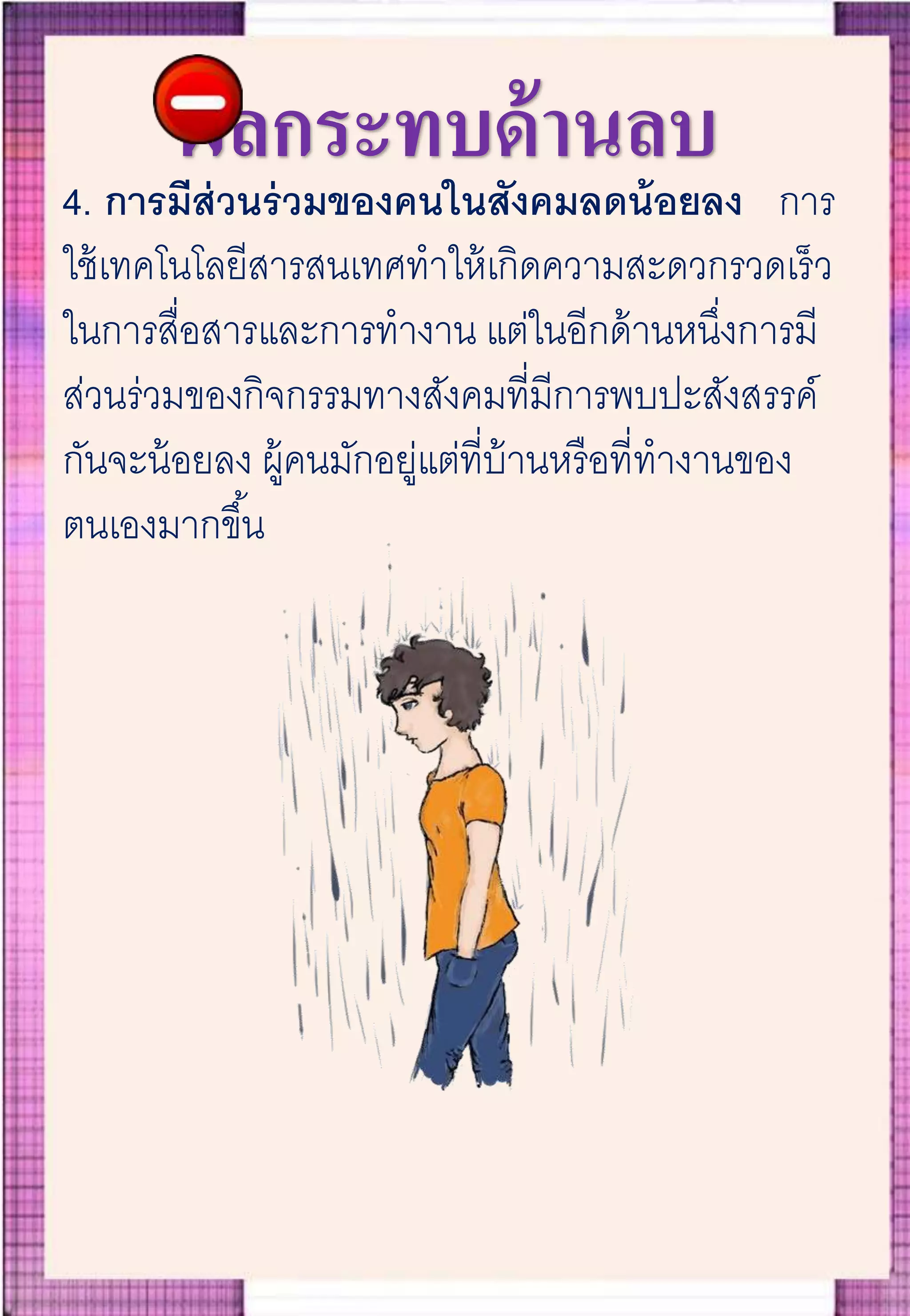 ผลกระทบด้านลบ
4. การมีส่วนร่วมของคนในสังคมลดน้อยลง การ
ใช้เทคโนโลยีสารสนเทศทาให้เกิดความสะดวกรวดเร็ว
ในการสื่อสารและการทางาน แต่ในอีกด้านหนึ่งการมี
ส่วนร่วมของกิจกรรมทางสังคมที่มีการพบปะสังสรรค์
กันจะน้อยลง ผู้คนมักอยู่แต่ที่บ้านหรือที่ทางานของ
ตนเองมากขึ้น
 