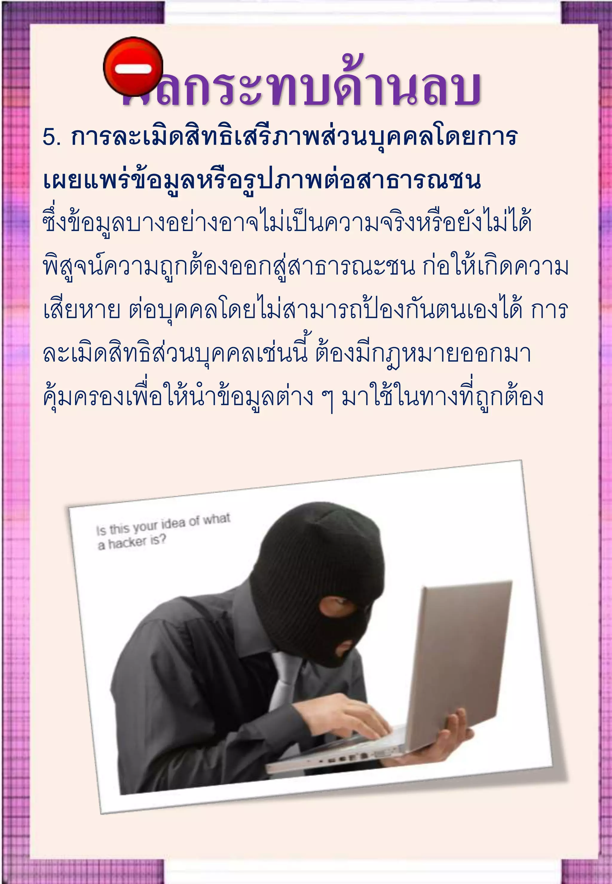 ผลกระทบด้านลบ
5. การละเมิดสิทธิเสรีภาพส่วนบุคคลโดยการ
เผยแพร่ข้อมูลหรือรูปภาพต่อสาธารณชน
ซึ่งข้อมูลบางอย่างอาจไม่เป็นความจริงหรือยังไม่ได้
พิสูจน์ความถูกต้องออกสู่สาธารณะชน ก่อให้เกิดความ
เสียหาย ต่อบุคคลโดยไม่สามารถป้ องกันตนเองได้ การ
ละเมิดสิทธิส่วนบุคคลเช่นนี้ต้องมีกฎหมายออกมา
คุ้มครองเพื่อให้นาข้อมูลต่าง ๆ มาใช้ในทางที่ถูกต้อง
 