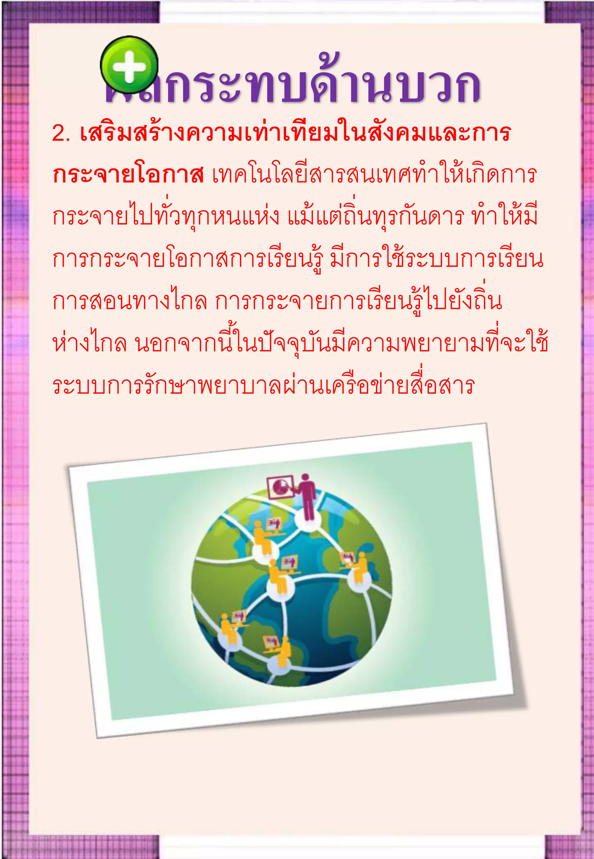 ผลกระทบด้านบวก
2. เสริมสร้างความเท่าเทียมในสังคมและการ
กระจายโอกาส เทคโนโลยีสารสนเทศทาให้เกิดการ
กระจายไปทั่วทุกหนแห่ง แม้แต่ถิ่นทุรกันดาร ทาให้มี
การกระจายโอกาสการเรียนรู้ มีการใช้ระบบการเรียน
การสอนทางไกล การกระจายการเรียนรู้ไปยังถิ่น
ห่างไกล นอกจากนี้ในปัจจุบันมีความพยายามที่จะใช้
ระบบการรักษาพยาบาลผ่านเครือข่ายสื่อสาร
 