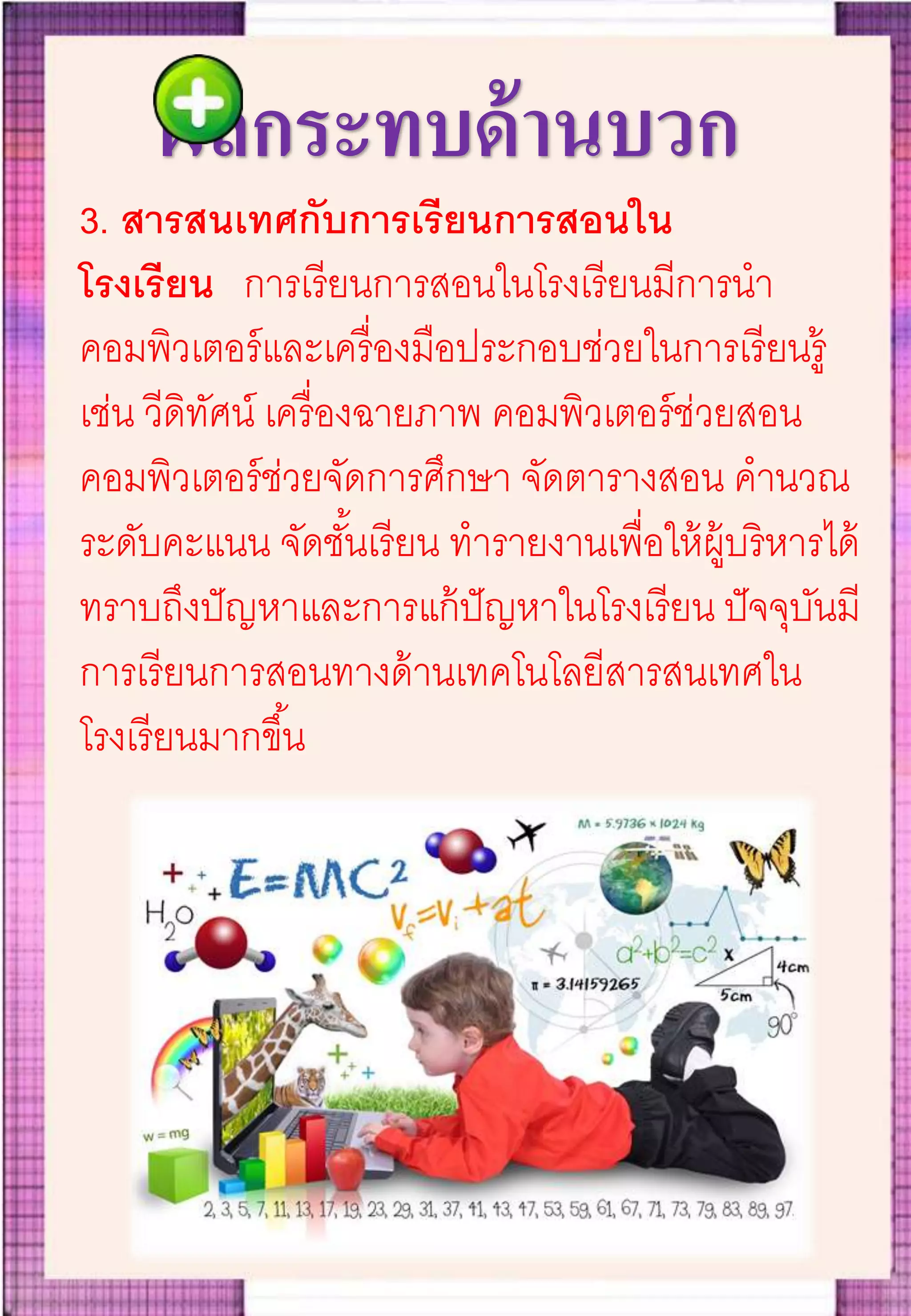 ผลกระทบด้านบวก
3. สารสนเทศกับการเรียนการสอนใน
โรงเรียน การเรียนการสอนในโรงเรียนมีการนา
คอมพิวเตอร์และเครื่องมือประกอบช่วยในการเรียนรู้
เช่น วีดิทัศน์ เครื่องฉายภาพ คอมพิวเตอร์ช่วยสอน
คอมพิวเตอร์ช่วยจัดการศึกษา จัดตารางสอน คานวณ
ระดับคะแนน จัดชั้นเรียน ทารายงานเพื่อให้ผู้บริหารได้
ทราบถึงปัญหาและการแก้ปัญหาในโรงเรียน ปัจจุบันมี
การเรียนการสอนทางด้านเทคโนโลยีสารสนเทศใน
โรงเรียนมากขึ้น
 