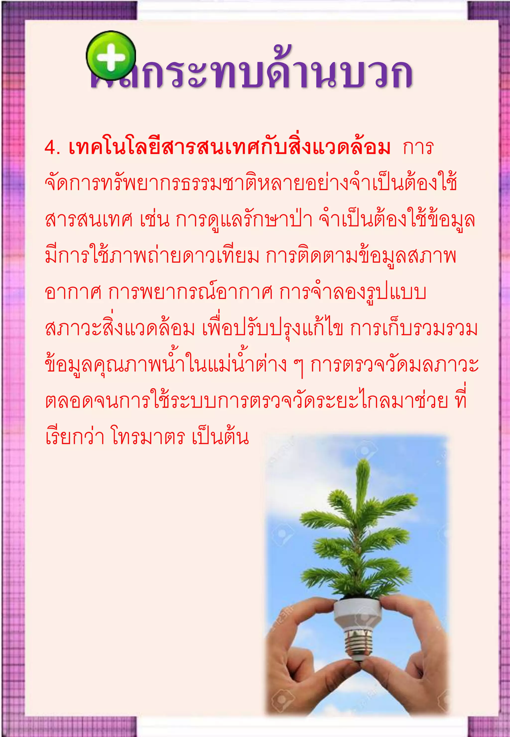ผลกระทบด้านบวก
4. เทคโนโลยีสารสนเทศกับสิ่งแวดล้อม การ
จัดการทรัพยากรธรรมชาติหลายอย่างจาเป็นต้องใช้
สารสนเทศ เช่น การดูแลรักษาป่า จาเป็นต้องใช้ข้อมูล
มีการใช้ภาพถ่ายดาวเทียม การติดตามข้อมูลสภาพ
อากาศ การพยากรณ์อากาศ การจาลองรูปแบบ
สภาวะสิ่งแวดล้อม เพื่อปรับปรุงแก้ไข การเก็บรวมรวม
ข้อมูลคุณภาพน้าในแม่น้าต่าง ๆ การตรวจวัดมลภาวะ
ตลอดจนการใช้ระบบการตรวจวัดระยะไกลมาช่วย ที่
เรียกว่า โทรมาตร เป็นต้น
 