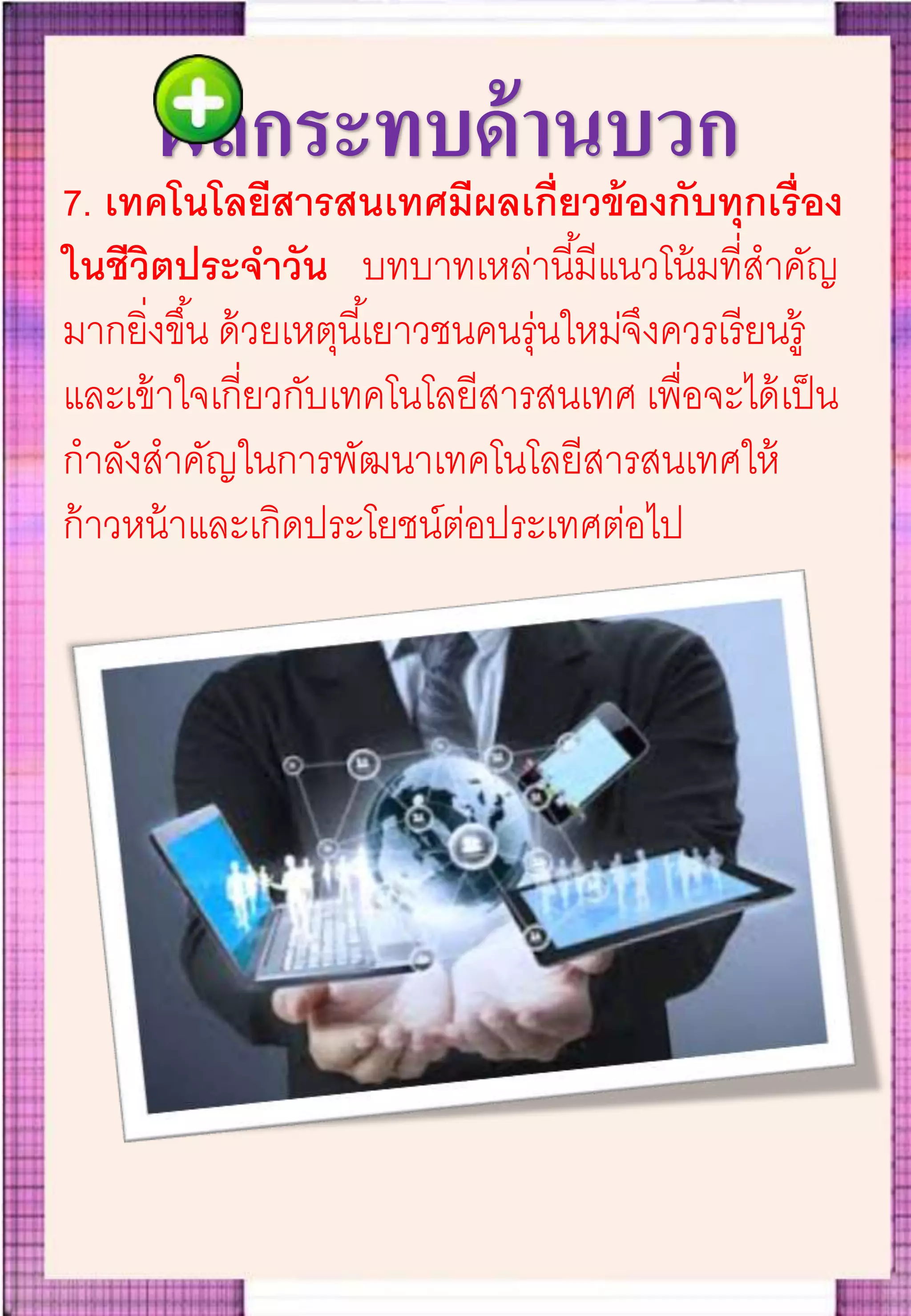 ผลกระทบด้านบวก
7. เทคโนโลยีสารสนเทศมีผลเกี่ยวข้องกับทุกเรื่อง
ในชีวิตประจาวัน บทบาทเหล่านี้มีแนวโน้มที่สาคัญ
มากยิ่งขึ้น ด้วยเหตุนี้เยาวชนคนรุ่นใหม่จึงควรเรียนรู้
และเข้าใจเกี่ยวกับเทคโนโลยีสารสนเทศ เพื่อจะได้เป็น
กาลังสาคัญในการพัฒนาเทคโนโลยีสารสนเทศให้
ก้าวหน้าและเกิดประโยชน์ต่อประเทศต่อไป
 