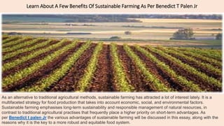 Learn About A Few Benefits Of Sustainable Farming As Per Benedict T Palen Jr
As an alternative to traditional agricultural methods, sustainable farming has attracted a lot of interest lately. It is a
multifaceted strategy for food production that takes into account economic, social, and environmental factors.
Sustainable farming emphasises long-term sustainability and responsible management of natural resources, in
contrast to traditional agricultural practises that frequently place a higher priority on short-term advantages. As
per Benedict t palen Jr the various advantages of sustainable farming will be discussed in this essay, along with the
reasons why it is the key to a more robust and equitable food system.
 
