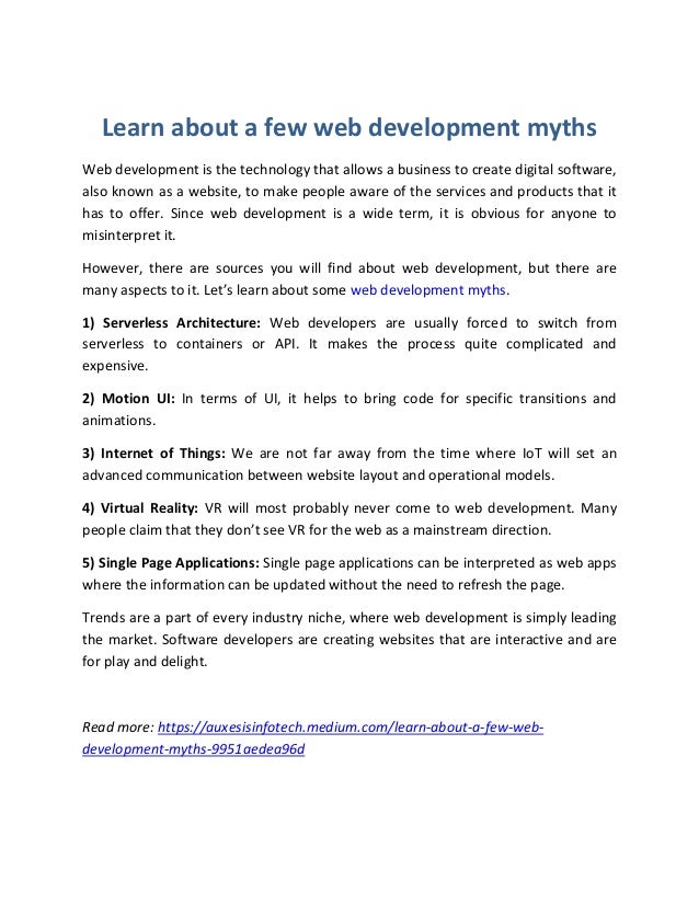 Learn about a few web development myths
Web development is the technology that allows a business to create digital software,
also known as a website, to make people aware of the services and products that it
has to offer. Since web development is a wide term, it is obvious for anyone to
misinterpret it.
However, there are sources you will find about web development, but there are
many aspects to it. Let’s learn about some web development myths.
1) Serverless Architecture: Web developers are usually forced to switch from
serverless to containers or API. It makes the process quite complicated and
expensive.
2) Motion UI: In terms of UI, it helps to bring code for specific transitions and
animations.
3) Internet of Things: We are not far away from the time where IoT will set an
advanced communication between website layout and operational models.
4) Virtual Reality: VR will most probably never come to web development. Many
people claim that they don’t see VR for the web as a mainstream direction.
5) Single Page Applications: Single page applications can be interpreted as web apps
where the information can be updated without the need to refresh the page.
Trends are a part of every industry niche, where web development is simply leading
the market. Software developers are creating websites that are interactive and are
for play and delight.
Read more: https://auxesisinfotech.medium.com/learn-about-a-few-web-
development-myths-9951aedea96d
 