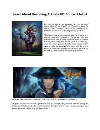 Learn About Becoming A Pirate101 Concept Artist 
From time to time, we get questions from you wonderful players about life at KingsIsle or information about the gaming industry in general. We try our best to answer these questions, and last year we got the following question: 
What does it take to be a concept artist for KingsIsle or in general? I really love to draw and illustrate and I’ve always beamed at the idea of being a concept artist at KingsIsle because while seeing the finished product is amazing, I would have never guessed that it’s in the concept artist’s hands to make the landscape, characters, etc! I’d love to know how that comes around and to be a concept artist, do you need to know a thing or two about programming? 
We headed over to KingsIsle Concept Art Lead, Dave Greco, for his insight to this question. 
I’m glad I can help answer such a great question! As a concept artist, we work with the writing and design team to help visualize the look of a world or characters before it goes into art production. It’s a super creative and collaborative position to be in.  