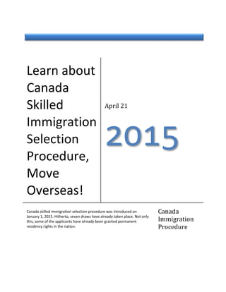 Learn about
Canada
Skilled
Immigration
Selection
Procedure,
Move
Overseas!
April 21
φτυω
Canada skilled immigration selection procedure was introduced on
January 1, 2015. Hitherto, seven draws have already taken place. Not only
this, some of the applicants have already been granted permanent
residency rights in the nation.
Canada
Immigration
Procedure
 