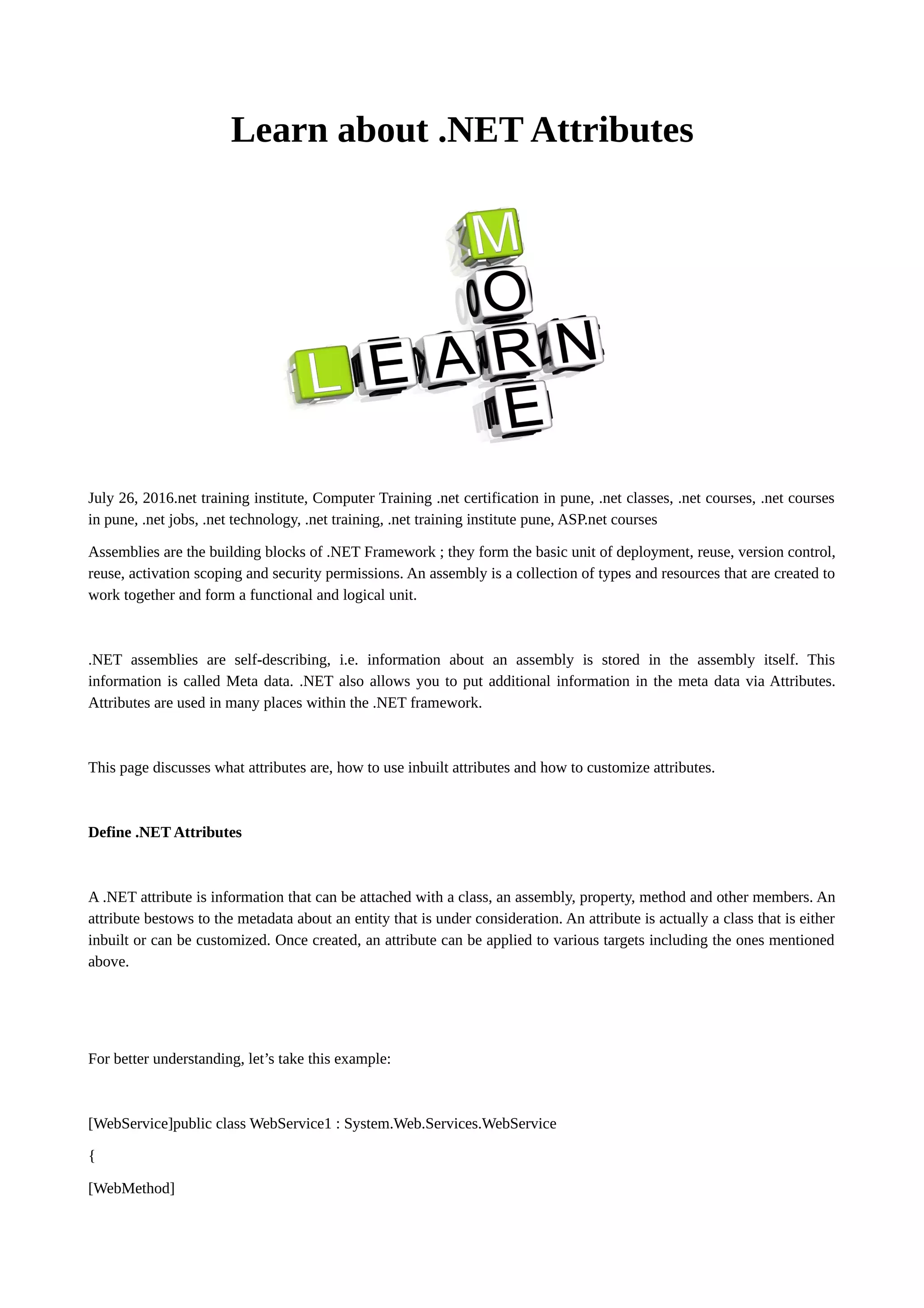 Learn about .NET Attributes July 26, 2016.net training institute, Computer Training .net certification in pune, .net classes, .net courses, .net courses in pune, .net jobs, .net technology, .net training, .net training institute pune, ASP.net courses Assemblies are the building blocks of .NET Framework ; they form the basic unit of deployment, reuse, version control, reuse, activation scoping and security permissions. An assembly is a collection of types and resources that are created to work together and form a functional and logical unit. .NET assemblies are self-describing, i.e. information about an assembly is stored in the assembly itself. This information is called Meta data. .NET also allows you to put additional information in the meta data via Attributes. Attributes are used in many places within the .NET framework. This page discusses what attributes are, how to use inbuilt attributes and how to customize attributes. Define .NET Attributes A .NET attribute is information that can be attached with a class, an assembly, property, method and other members. An attribute bestows to the metadata about an entity that is under consideration. An attribute is actually a class that is either inbuilt or can be customized. Once created, an attribute can be applied to various targets including the ones mentioned above. For better understanding, let’s take this example: [WebService]public class WebService1 : System.Web.Services.WebService { [WebMethod] 