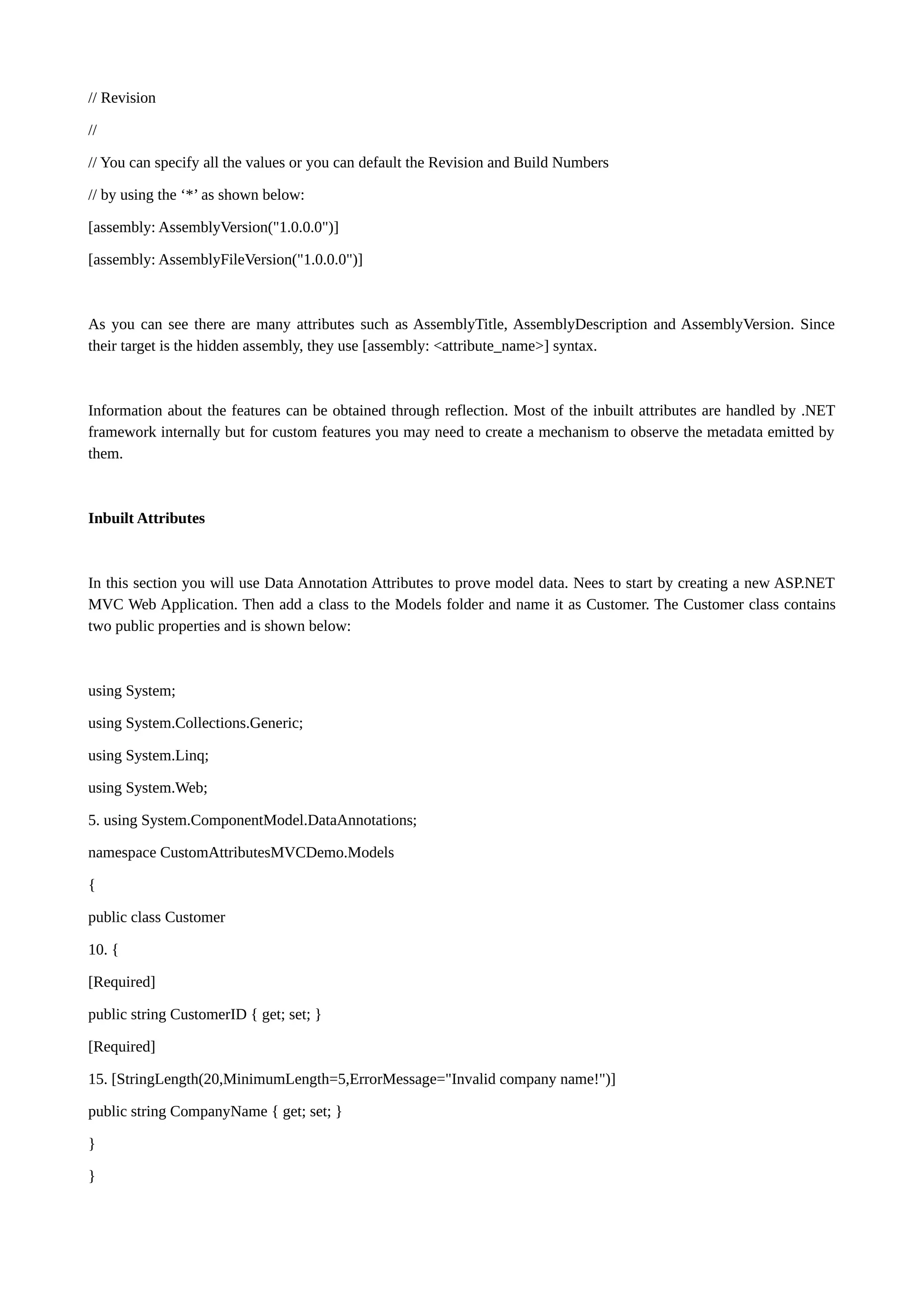 // Revision // // You can specify all the values or you can default the Revision and Build Numbers // by using the ‘*’ as shown below: [assembly: AssemblyVersion("1.0.0.0")] [assembly: AssemblyFileVersion("1.0.0.0")] As you can see there are many attributes such as AssemblyTitle, AssemblyDescription and AssemblyVersion. Since their target is the hidden assembly, they use [assembly: <attribute_name>] syntax. Information about the features can be obtained through reflection. Most of the inbuilt attributes are handled by .NET framework internally but for custom features you may need to create a mechanism to observe the metadata emitted by them. Inbuilt Attributes In this section you will use Data Annotation Attributes to prove model data. Nees to start by creating a new ASP.NET MVC Web Application. Then add a class to the Models folder and name it as Customer. The Customer class contains two public properties and is shown below: using System; using System.Collections.Generic; using System.Linq; using System.Web; 5. using System.ComponentModel.DataAnnotations; namespace CustomAttributesMVCDemo.Models { public class Customer 10. { [Required] public string CustomerID { get; set; } [Required] 15. [StringLength(20,MinimumLength=5,ErrorMessage="Invalid company name!")] public string CompanyName { get; set; } } } 
