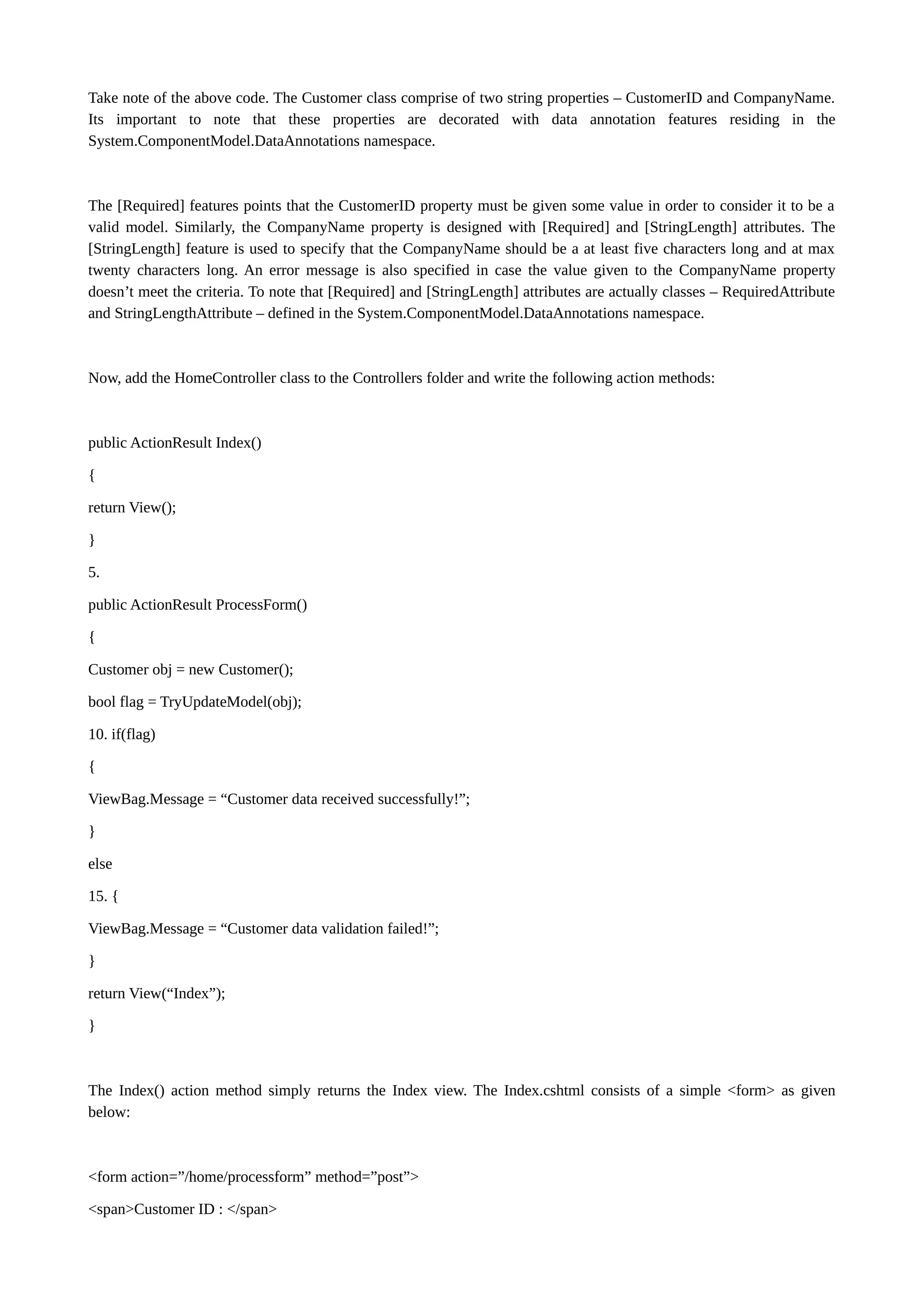 Take note of the above code. The Customer class comprise of two string properties – CustomerID and CompanyName. Its important to note that these properties are decorated with data annotation features residing in the System.ComponentModel.DataAnnotations namespace. The [Required] features points that the CustomerID property must be given some value in order to consider it to be a valid model. Similarly, the CompanyName property is designed with [Required] and [StringLength] attributes. The [StringLength] feature is used to specify that the CompanyName should be a at least five characters long and at max twenty characters long. An error message is also specified in case the value given to the CompanyName property doesn’t meet the criteria. To note that [Required] and [StringLength] attributes are actually classes – RequiredAttribute and StringLengthAttribute – defined in the System.ComponentModel.DataAnnotations namespace. Now, add the HomeController class to the Controllers folder and write the following action methods: public ActionResult Index() { return View(); } 5. public ActionResult ProcessForm() { Customer obj = new Customer(); bool flag = TryUpdateModel(obj); 10. if(flag) { ViewBag.Message = “Customer data received successfully!”; } else 15. { ViewBag.Message = “Customer data validation failed!”; } return View(“Index”); } The Index() action method simply returns the Index view. The Index.cshtml consists of a simple <form> as given below: <form action=”/home/processform” method=”post”> <span>Customer ID : </span> 