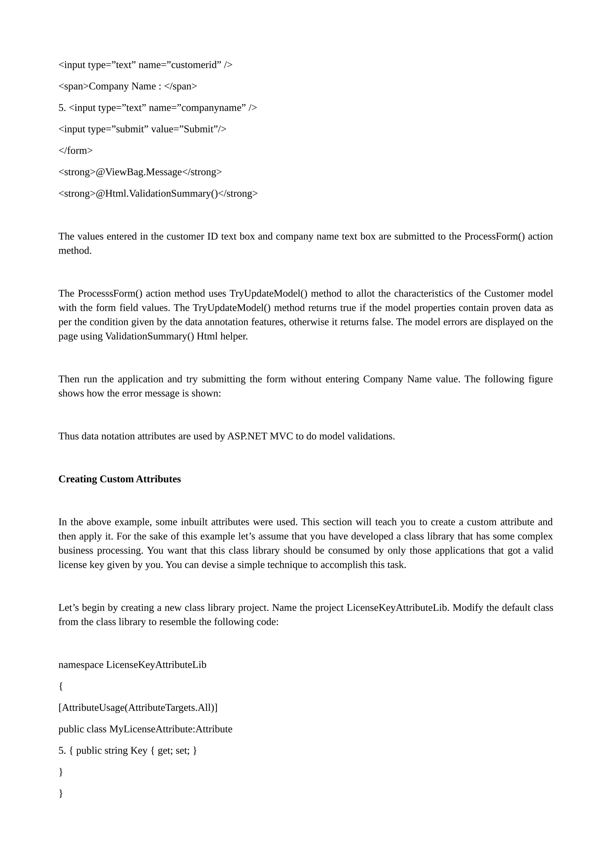 <input type=”text” name=”customerid” /> <span>Company Name : </span> 5. <input type=”text” name=”companyname” /> <input type=”submit” value=”Submit”/> </form> <strong>@ViewBag.Message</strong> <strong>@Html.ValidationSummary()</strong> The values entered in the customer ID text box and company name text box are submitted to the ProcessForm() action method. The ProcesssForm() action method uses TryUpdateModel() method to allot the characteristics of the Customer model with the form field values. The TryUpdateModel() method returns true if the model properties contain proven data as per the condition given by the data annotation features, otherwise it returns false. The model errors are displayed on the page using ValidationSummary() Html helper. Then run the application and try submitting the form without entering Company Name value. The following figure shows how the error message is shown: Thus data notation attributes are used by ASP.NET MVC to do model validations. Creating Custom Attributes In the above example, some inbuilt attributes were used. This section will teach you to create a custom attribute and then apply it. For the sake of this example let’s assume that you have developed a class library that has some complex business processing. You want that this class library should be consumed by only those applications that got a valid license key given by you. You can devise a simple technique to accomplish this task. Let’s begin by creating a new class library project. Name the project LicenseKeyAttributeLib. Modify the default class from the class library to resemble the following code: namespace LicenseKeyAttributeLib { [AttributeUsage(AttributeTargets.All)] public class MyLicenseAttribute:Attribute 5. { public string Key { get; set; } } } 
