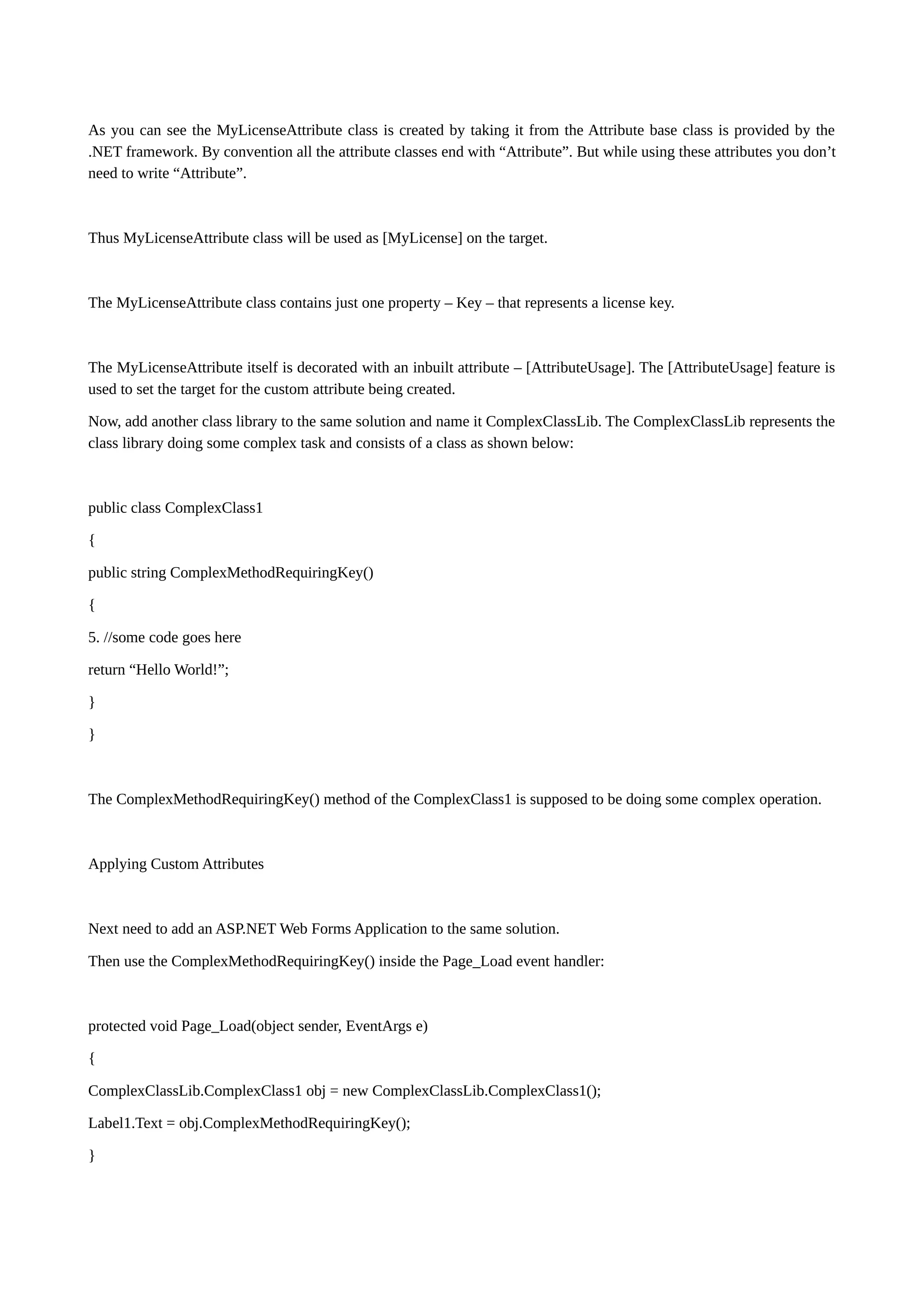 As you can see the MyLicenseAttribute class is created by taking it from the Attribute base class is provided by the .NET framework. By convention all the attribute classes end with “Attribute”. But while using these attributes you don’t need to write “Attribute”. Thus MyLicenseAttribute class will be used as [MyLicense] on the target. The MyLicenseAttribute class contains just one property – Key – that represents a license key. The MyLicenseAttribute itself is decorated with an inbuilt attribute – [AttributeUsage]. The [AttributeUsage] feature is used to set the target for the custom attribute being created. Now, add another class library to the same solution and name it ComplexClassLib. The ComplexClassLib represents the class library doing some complex task and consists of a class as shown below: public class ComplexClass1 { public string ComplexMethodRequiringKey() { 5. //some code goes here return “Hello World!”; } } The ComplexMethodRequiringKey() method of the ComplexClass1 is supposed to be doing some complex operation. Applying Custom Attributes Next need to add an ASP.NET Web Forms Application to the same solution. Then use the ComplexMethodRequiringKey() inside the Page_Load event handler: protected void Page_Load(object sender, EventArgs e) { ComplexClassLib.ComplexClass1 obj = new ComplexClassLib.ComplexClass1(); Label1.Text = obj.ComplexMethodRequiringKey(); } 