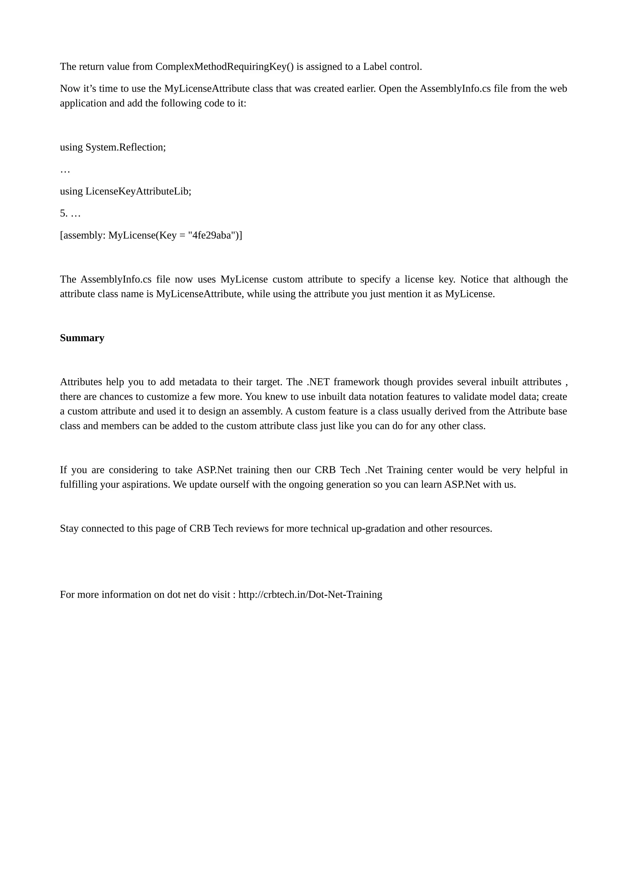 The return value from ComplexMethodRequiringKey() is assigned to a Label control. Now it’s time to use the MyLicenseAttribute class that was created earlier. Open the AssemblyInfo.cs file from the web application and add the following code to it: using System.Reflection; … using LicenseKeyAttributeLib; 5. … [assembly: MyLicense(Key = "4fe29aba")] The AssemblyInfo.cs file now uses MyLicense custom attribute to specify a license key. Notice that although the attribute class name is MyLicenseAttribute, while using the attribute you just mention it as MyLicense. Summary Attributes help you to add metadata to their target. The .NET framework though provides several inbuilt attributes , there are chances to customize a few more. You knew to use inbuilt data notation features to validate model data; create a custom attribute and used it to design an assembly. A custom feature is a class usually derived from the Attribute base class and members can be added to the custom attribute class just like you can do for any other class. If you are considering to take ASP.Net training then our CRB Tech .Net Training center would be very helpful in fulfilling your aspirations. We update ourself with the ongoing generation so you can learn ASP.Net with us. Stay connected to this page of CRB Tech reviews for more technical up-gradation and other resources. For more information on dot net do visit : http://crbtech.in/Dot-Net-Training 
