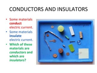CONDUCTORS AND INSULATORS
• Some materials
conduct
electric current.
• Some materials
insulate
electric current.
• Which of these
materials are
conductors and
which are
insulators?