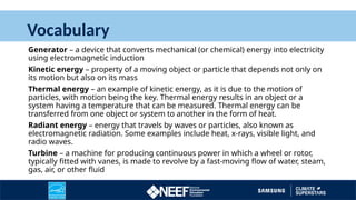 Vocabulary
Generator – a device that converts mechanical (or chemical) energy into electricity
using electromagnetic induction
Kinetic energy – property of a moving object or particle that depends not only on
its motion but also on its mass
Thermal energy – an example of kinetic energy, as it is due to the motion of
particles, with motion being the key. Thermal energy results in an object or a
system having a temperature that can be measured. Thermal energy can be
transferred from one object or system to another in the form of heat.
Radiant energy – energy that travels by waves or particles, also known as
electromagnetic radiation. Some examples include heat, x-rays, visible light, and
radio waves.
Turbine – a machine for producing continuous power in which a wheel or rotor,
typically fitted with vanes, is made to revolve by a fast-moving flow of water, steam,
gas, air, or other fluid
 