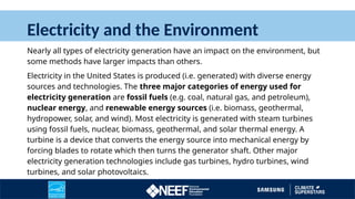 Electricity and the Environment
Nearly all types of electricity generation have an impact on the environment, but
some methods have larger impacts than others.
Electricity in the United States is produced (i.e. generated) with diverse energy
sources and technologies. The three major categories of energy used for
electricity generation are fossil fuels (e.g. coal, natural gas, and petroleum),
nuclear energy, and renewable energy sources (i.e. biomass, geothermal,
hydropower, solar, and wind). Most electricity is generated with steam turbines
using fossil fuels, nuclear, biomass, geothermal, and solar thermal energy. A
turbine is a device that converts the energy source into mechanical energy by
forcing blades to rotate which then turns the generator shaft. Other major
electricity generation technologies include gas turbines, hydro turbines, wind
turbines, and solar photovoltaics.
 