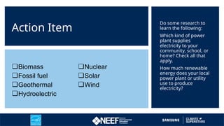 Action Item
Do some research to
learn the following:
Which kind of power
plant supplies
electricity to your
community, school, or
home? Check all that
apply.
How much renewable
energy does your local
power plant or utility
use to produce
electricity?
❏Biomass
❏Fossil fuel
❏Geothermal
❏Hydroelectric
❏Nuclear
❏Solar
❏Wind
 