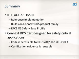 Summary
• RTI FACE 2.1 TSS RI
– Reference Implementation
– Builds on Connext DDS product family
– FACE OS Safety Base Profile
• Connext DDS Cert designed for safety-critical
applications
– Code is certifiable to DO-178C/ED-12C Level A
– Certification evidence is reusable
18-Apr-16 12
 