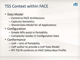 TSS Context within FACE
• Data Model
– Central to FACE Architecture
– Captures Semantics
– Shared Data Model for all Applications
• Configuration
– Simple APIs assist in Portability
– Complexity resides in Configuration Data
• Conformance
– UoP – Unit of Portability
– UoP author to provide a UoP Data Model
– RTI TSS RI conforms to FACE Safety Base Profile
 