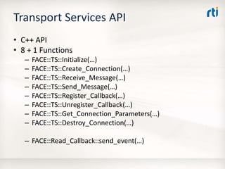 Transport Services API
• C++ API
• 8 + 1 Functions
– FACE::TS::Initialize(…)
– FACE::TS::Create_Connection(…)
– FACE::TS::Receive_Message(…)
– FACE::TS::Send_Message(…)
– FACE::TS::Register_Callback(…)
– FACE::TS::Unregister_Callback(…)
– FACE::TS::Get_Connection_Parameters(…)
– FACE::TS::Destroy_Connection(…)
– FACE::Read_Callback::send_event(…)
 