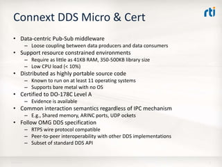 Connext DDS Micro & Cert
• Data-centric Pub-Sub middleware
– Loose coupling between data producers and data consumers
• Support resource constrained environments
– Require as little as 41KB RAM, 350-500KB library size
– Low CPU load (< 10%)
• Distributed as highly portable source code
– Known to run on at least 11 operating systems
– Supports bare metal with no OS
• Certified to DO-178C Level A
– Evidence is available
• Common interaction semantics regardless of IPC mechanism
– E.g., Shared memory, ARINC ports, UDP ockets
• Follow OMG DDS specification
– RTPS wire protocol compatible
– Peer-to-peer interoperability with other DDS implementations
– Subset of standard DDS API
18-Apr-16 6
 