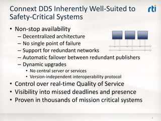 Connext DDS Inherently Well-Suited to
Safety-Critical Systems
• Non-stop availability
– Decentralized architecture
– No single point of failure
– Support for redundant networks
– Automatic failover between redundant publishers
– Dynamic upgrades
• No central server or services
• Version-independent interoperability protocol
• Control over real-time Quality of Service
• Visibility into missed deadlines and presence
• Proven in thousands of mission critical systems
818-Apr-16
 