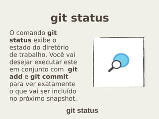 git status
O comando git
status exibe o
estado do diretório
de trabalho. Você vai
desejar executar este
em conjunto com git
add e git commit
para ver exatamente
o que vai ser incluído
no próximo snapshot.
git status
 