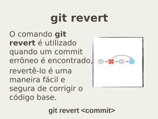 git revert
O comando git
revert é utilizado
quando um commit
errôneo é encontrado,
revertê-lo é uma
maneira fácil e
segura de corrigir o
código base.
git revert <commit>
 