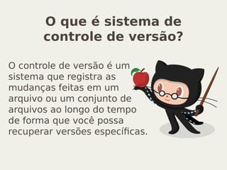 O que é sistema de
controle de versão?
O controle de versão é um
sistema que registra as
mudanças feitas em um
arquivo ou um conjunto de
arquivos ao longo do tempo
de forma que você possa
recuperar versões específicas.
 