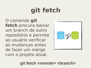 git fetch
O comando git
fetch procura baixar
um branch de outro
repositório e permite
ao usuário verificar
as mudanças antes
de fazer um merge
com o projeto atual.
git fetch <remote> <branch>
 