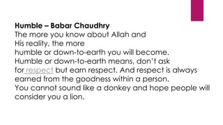 Humble – Babar Chaudhry
The more you know about Allah and
His reality, the more
humble or down-to-earth you will become.
Humble or down-to-earth means, don’t ask
for respect but earn respect. And respect is always
earned from the goodness within a person.
You cannot sound like a donkey and hope people will
consider you a lion.
 