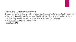 Knowledge – Arrahman Arraheem
Goodness is not in the growth of your wealth and children. In fact,goodness
is that your knowledge increases. And that the dignity in your character is
outstanding. And that that you super cede others in fulfilling
the instructions of your (lord) Allah.
Hazrat Ali (RA)
 