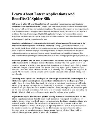 Learn About Latest Applications And
Benefits Of Spider Silk
Making use of spidersilk for vividapplicationswill ensure that you come across several options
providingyou maximum convenience. Complex taskscouldbe effectivelycompletedbymakinguse of
the premiumsilk bestknownforitsabsolute toughness. The process of takingcare of yourrequirements
inan excellentmannerdue towhichorganizingyourpreferencesispossible inanexactfashionasyou
anticipate the most.Diverse range of SpiderSilkApplicationsforyourincreasedcomfortare now
available toyouofferingyou extensiverange of benefitsdue towhichyougetto explore several options
withoutgoingthroughanymajorissues forsure.
Manufacturing bullet-proofclothingwitheffective qualityofferedbecause ofthe toughnessof the
material will letyou explore several featuresextensively. Perhaps,youneedtocheckthe quality
standardsindetail due towhichyou get to organize yourpreferenceswithoutgoingthroughanymajor
issues.All youneedistoconsideryouractual requirementsinordertoensure thatyouare able to
realize variousoptionsinpreciselythe same wayasyouanticipate.Lightweightclothingcouldbe
manufacturedaswell providingyoumaximumdurabilitywithouthavingtogothroughany majorissues.
Numerous products that are made use in real-time for common reasons such as belts, ropes
and nets are known to offer you increased comfort. Dealing with your regular needs in an
extensive manner is something what you need to consider on an additional basis offering you the
best results that you expect the most. The process of seeking highest quality features for your
situational necessities in an extensive manner too is something that is best possible to you in this
regard. All you need is to focus upon the diverse quality standards of the product offering you
more benefits.
Obtaining more Spider Silk Advantages for your unique requirements in the long run too
will let you explore several options in accordance with the diverse needs you got. With a
quality that is five times better than steel, it is possible to experience premium range of benefits
without going through any major issues. Eventually, it is possible to explore the desired quality
standards that you expect the most. Flexible realization of the perfect products made from spider
silk for your increased convenience will prove to be even more beneficial to you. Generating the
ultimate effects is what you need to concentrate upon for realizing more benefits.
Reputed firms based upon the fiber product development in an extensive fashion too will
let you experience various benefits in an exact manner as you expect. The inclusion of
multiple features in this regard will ensure that you maintain the ultimate standards offering you
increased benefits with ease. The use of such a robust material for boats and vehicles with
maximum toughness obtained will help you in exploring numerous options in accordance with
the situational needs you got. Perhaps, you are able to realize the desired benefits without
foregoing upon your actual requirements in any manner. Lasting effects of fiber could be
realized with the premium quality of spider silk considered.
 