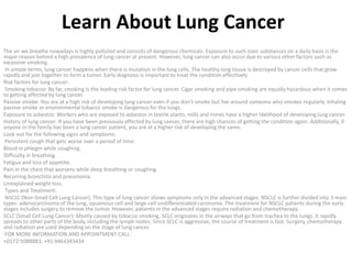 Learn About Lung Cancer
The air we breathe nowadays is highly polluted and consists of dangerous chemicals. Exposure to such toxic substances on a daily basis is the
major reason behind a high prevalence of lung cancer at present. However, lung cancer can also occur due to various other factors such as
excessive smoking.
In simple terms, lung cancer happens when there is mutation in the lung cells. The healthy lung tissue is destroyed by cancer cells that grow
rapidly and join together to form a tumor. Early diagnosis is important to treat the condition effectively.
Risk factors for lung cancer:
Smoking tobacco: By far, smoking is the leading risk factor for lung cancer. Cigar smoking and pipe smoking are equally hazardous when it comes
to getting affected by lung cancer.
Passive smoke: You are at a high risk of developing lung cancer even if you don’t smoke but live around someone who smokes regularly. Inhaling
passive smoke or environmental tobacco smoke is dangerous for the lungs.
Exposure to asbestos: Workers who are exposed to asbestos in textile plants, mills and mines have a higher likelihood of developing lung cancer.
History of lung cancer: If you have been previously affected by lung cancer, there are high chances of getting the condition again. Additionally, if
anyone in the family has been a lung cancer patient, you are at a higher risk of developing the same.
Look out for the following signs and symptoms:
Persistent cough that gets worse over a period of time.
Blood in phlegm while coughing.
Difficulty in breathing.
Fatigue and loss of appetite.
Pain in the chest that worsens while deep breathing or coughing.
Recurring bronchitis and pneumonia.
Unexplained weight loss.
Types and Treatment:
NSCLC (Non-Small Cell Lung Cancer): This type of lung cancer shows symptoms only in the advanced stages. NSCLC is further divided into 3 main
types: adenocarcinoma of the lung, squamous cell and large-cell undifferentiated carcinoma. The treatment for NSCLC patients during the early
stages includes surgery to remove the tumor. However, patients in the advanced stages require radiation and chemotherapy.
SCLC (Small Cell Lung Cancer): Mostly caused by tobacco smoking, SCLC originates in the airways that go from trachea to the lungs. It rapidly
spreads to other parts of the body, including the lymph nodes. Since SCLC is aggressive, the course of treatment is fast. Surgery, chemotherapy
and radiation are used depending on the stage of lung cancer.
FOR MORE INFORMATION AND APPOINTMENT CALL:
+0172-5088883, +91 9464343434
 