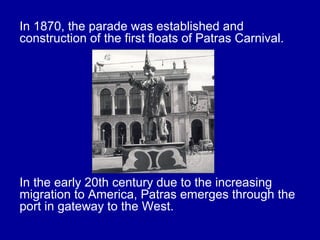 In 1870, the parade was established and
construction of the first floats of Patras Carnival.
In the early 20th century due to the increasing
migration to America, Patras emerges through the
port in gateway to the West.
 