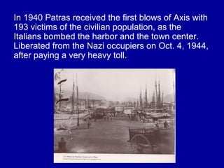 In 1940 Patras received the first blows of Axis with
193 victims of the civilian population, as the
Italians bombed the harbor and the town center.
Liberated from the Nazi occupiers on Oct. 4, 1944,
after paying a very heavy toll.
 