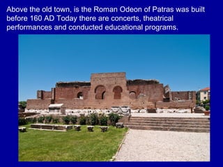 Above the old town, is the Roman Odeon of Patras was built
before 160 AD Today there are concerts, theatrical
performances and conducted educational programs.
 