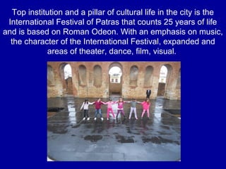 Top institution and a pillar of cultural life in the city is the
International Festival of Patras that counts 25 years of life
and is based on Roman Odeon. With an emphasis on music,
the character of the International Festival, expanded and
areas of theater, dance, film, visual.
 