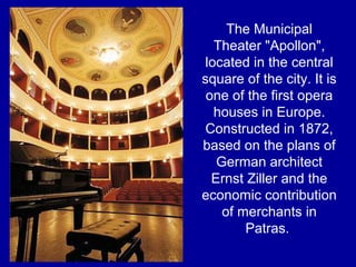 The Municipal
Theater "Apollon",
located in the central
square of the city. It is
one of the first opera
houses in Europe.
Constructed in 1872,
based on the plans of
German architect
Ernst Ziller and the
economic contribution
of merchants in
Patras.
 