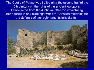 The Castle of Patras was built during the second half of the
6th century on the ruins of the ancient Acropolis.
Constructed from the Justinian after the devastating
earthquake in 551 buildings with pre-Christian materials for
the defense of the region and its inhabitants.
 