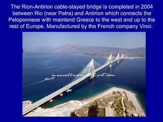The Rion-Antirion cable-stayed bridge is completed in 2004
between Rio (near Patra) and Antirion which connects the
Peloponnese with mainland Greece to the west and up to the
rest of Europe. Manufactured by the French company Vinci.
 