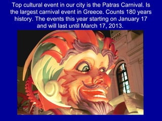 Top cultural event in our city is the Patras Carnival. Is
the largest carnival event in Greece. Counts 180 years
history. The events this year starting on January 17
and will last until March 17, 2013.
 