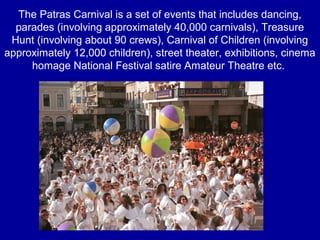 The Patras Carnival is a set of events that includes dancing,
parades (involving approximately 40,000 carnivals), Treasure
Hunt (involving about 90 crews), Carnival of Children (involving
approximately 12,000 children), street theater, exhibitions, cinema
homage National Festival satire Amateur Theatre etc.
 
