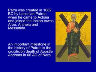 Patra was created in 1082
BC by Laconian Patrea
when he came to Achaia
and joined the Ionian towns
Aroe, Antheia and
Messatida.
An important milestone in
the history of Patras is the
crucifixion death of Apostle
Andreas in 66 AD of Nero.
 