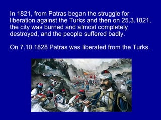 In 1821, from Patras began the struggle for
liberation against the Turks and then on 25.3.1821,
the city was burned and almost completely
destroyed, and the people suffered badly.
On 7.10.1828 Patras was liberated from the Turks.
 