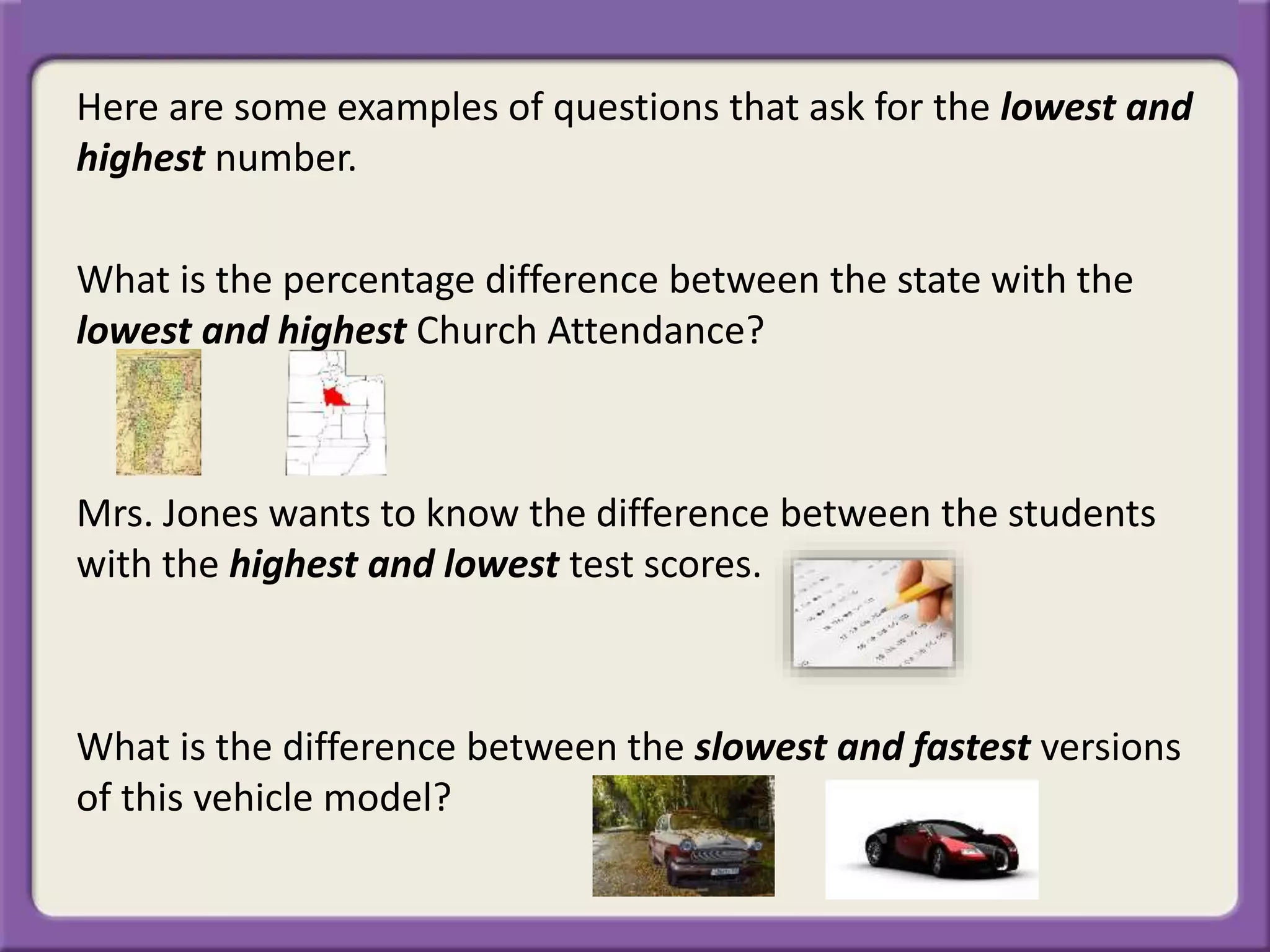 Here are some examples of questions that ask for the lowest and
highest number.
What is the percentage difference between the state with the
lowest and highest Church Attendance?
Mrs. Jones wants to know the difference between the students
with the highest and lowest test scores.
What is the difference between the slowest and fastest versions
of this vehicle model?