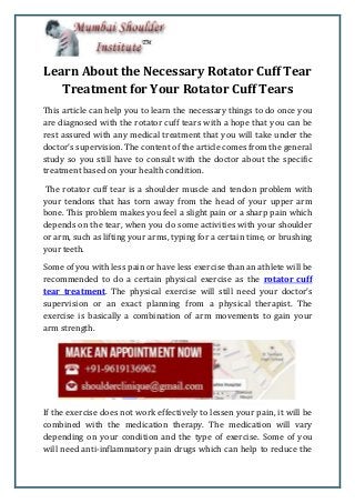 Learn About the Necessary Rotator Cuff Tear
Treatment for Your Rotator Cuff Tears
This article can help you to learn the necessary things to do once you
are diagnosed with the rotator cuff tears with a hope that you can be
rest assured with any medical treatment that you will take under the
doctor’s supervision. The content of the article comes from the general
study so you still have to consult with the doctor about the specific
treatment based on your health condition.
The rotator cuff tear is a shoulder muscle and tendon problem with
your tendons that has torn away from the head of your upper arm
bone. This problem makes you feel a slight pain or a sharp pain which
depends on the tear, when you do some activities with your shoulder
or arm, such as lifting your arms, typing for a certain time, or brushing
your teeth.
Some of you with less pain or have less exercise than an athlete will be
recommended to do a certain physical exercise as the rotator cuff
tear treatment. The physical exercise will still need your doctor’s
supervision or an exact planning from a physical therapist. The
exercise is basically a combination of arm movements to gain your
arm strength.
If the exercise does not work effectively to lessen your pain, it will be
combined with the medication therapy. The medication will vary
depending on your condition and the type of exercise. Some of you
will need anti-inflammatory pain drugs which can help to reduce the
 