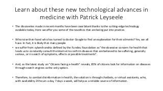 Learn about these new technological advances in
medicine with Patrick Leyseele
• The discoveries made in recent months have been exorbitant thanks to the cutting-edge technology
available today. Here we offer you some of the novelties that are being put into practice.
• Who raise their hand who has turned to doctor Google to find an explanation for their ailments? Yes, we all
have. In fact, it is likely that many people
• we suffer from cyberchondria defined by the Fundeu Foundation as "the obsessive concern for health that
leads us to constantly consult the Internet to confirm diseases that are believed to be suffering, generally
serious, or in search of symptoms, effects or possible treatments".
• And, as the latest study on "Citizens facing e-health" reveals, 85% of citizens look for information on diseases
through search engines as the only option.
• Therefore, to combat disinformation in health, the solution is through chatbots, or virtual assistants, who,
with availability 24 hours a day, 7 days a week, will help as a reliable source of information.
 