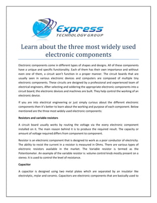 Learn about the three most widely used
electronic components
Electronic components come in different types of shapes and designs. All of these components
have a unique and specific functionality. Each of them has their own importance and without
even one of them, a circuit won’t function in a proper manner. The circuit boards that are
usually seen in various electronic devices and computers are composed of multiple tiny
electronic components. These circuits are designed by a professional and experienced team of
electrical engineers. After selecting and soldering the appropriate electronic components into a
circuit board, the electronic devices and machines are built. They help control the working of an
electronic device.
If you are into electrical engineering or just simply curious about the different electronic
components then it’s better to learn about the working and purpose of each component. Below
mentioned are the three most widely used electronic components:
Resistors and variable resistors
A circuit board usually works by routing the voltage via the every electronic component
installed on it. The main reason behind it is to produce the required result. The capacity or
amount of voltage required differs from component to component.
Resistor is an electronic component that is designed to work as a poor conductor of electricity.
The ability to resist the current in a resistor is measured in Ohms. There are various types of
electronic resistors available in the market. The Variable resistor is termed as the
Potentiometer. An example of the variable resistor is: volume control knob mostly present on a
stereo. It is used to control the level of resistance.
Capacitor
A capacitor is designed using two metal plates which are separated by an insulator like
electrolytic, mylar and ceramic. Capacitors are electronic components that are basically used to
 